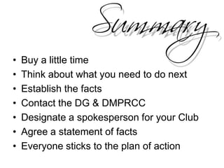 Buy a little timeThink about what you need to do nextEstablish the factsContact the DG & DMPRCCDesignate a spokesperson for your ClubAgree a statement of factsEveryone sticks to the plan of action
