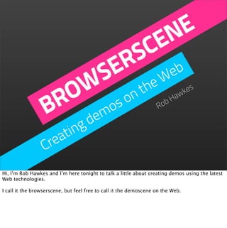 NE
                            CE
                          S b
                         R e
                        E W
                       S he
                     W on t
                    O os                                                 kes
                   R m
                  B de                                             Ro
                                                                     bH
                                                                       aw



                       ing
                     at
                  Cre
Hi, I’m Rob Hawkes and I’m here tonight to talk a little about creating demos using the latest
Web technologies.

I call it the browserscene, but feel free to call it the demoscene on the Web.
 
