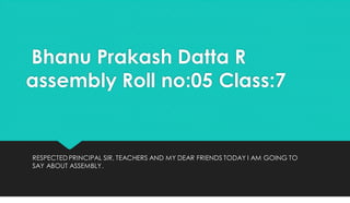 Bhanu Prakash Datta R
assembly Roll no:05 Class:7
RESPECTED PRINCIPAL SIR, TEACHERS AND MY DEAR FRIENDS TODAY I AM GOING TO
SAY ABOUT ASSEMBLY.
 