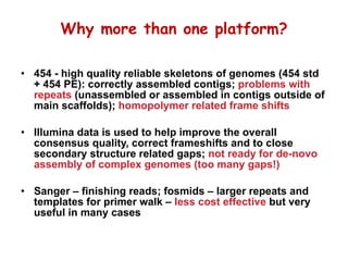 Why more than one platform? 454 - high quality reliable skeletons of genomes (454 std + 454 PE): correctly assembled contigs;  problems with repeats  (unassembled or assembled in contigs outside of main scaffolds);  homopolymer related frame shifts Illumina data is used to help improve the overall consensus quality, correct frameshifts and to close secondary structure related gaps;  not ready for de-novo assembly of complex genomes (too many gaps!) Sanger – finishing reads; fosmids – larger repeats and templates for primer walk –  less cost effective  but very useful in many cases 