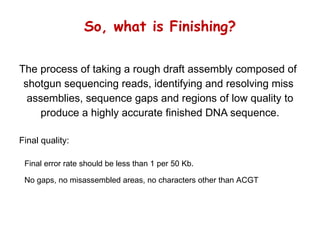 So, what is Finishing? The process of taking a rough draft assembly composed of shotgun sequencing reads, identifying and resolving miss  assemblies, sequence gaps and regions of low quality to produce a highly accurate finished DNA sequence. Final error rate should be less than 1 per 50 Kb. No gaps, no misassembled areas, no characters other than ACGT Final quality: 
