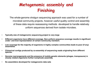 Metagenomic assembly and Finishing Typically size of metagenomic sequencing project is very large  Different organisms have different coverage. Non-uniform sequence coverage results in significant under- and over-representation of certain community members  Low coverage for the majority of organisms in highly complex communities leads to poor (if any) assemblies Chimerical contigs produced by co-assembly of sequencing reads originating from different species.  Genome rearrangements and the presence of mobile genetic elements (phages, transposons) in closely related organisms further complicate assembly. No assemblers developed for metagenomic data sets The whole-genome shotgun sequencing approach was used for a number of microbial community projects, however useful quality control and assembly of these data require reassessing methods  developed to handle relatively uniform sequences derived from isolate microbes.   