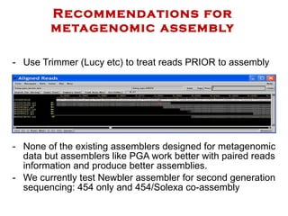 Recommendations for metagenomic assembly Use Trimmer (Lucy etc) to treat reads PRIOR to assembly None of the existing assemblers designed for metagenomic data but assemblers like PGA work better with paired reads information and produce better assemblies.  We currently test Newbler assembler for second generation sequencing: 454 only and 454/Solexa co-assembly 