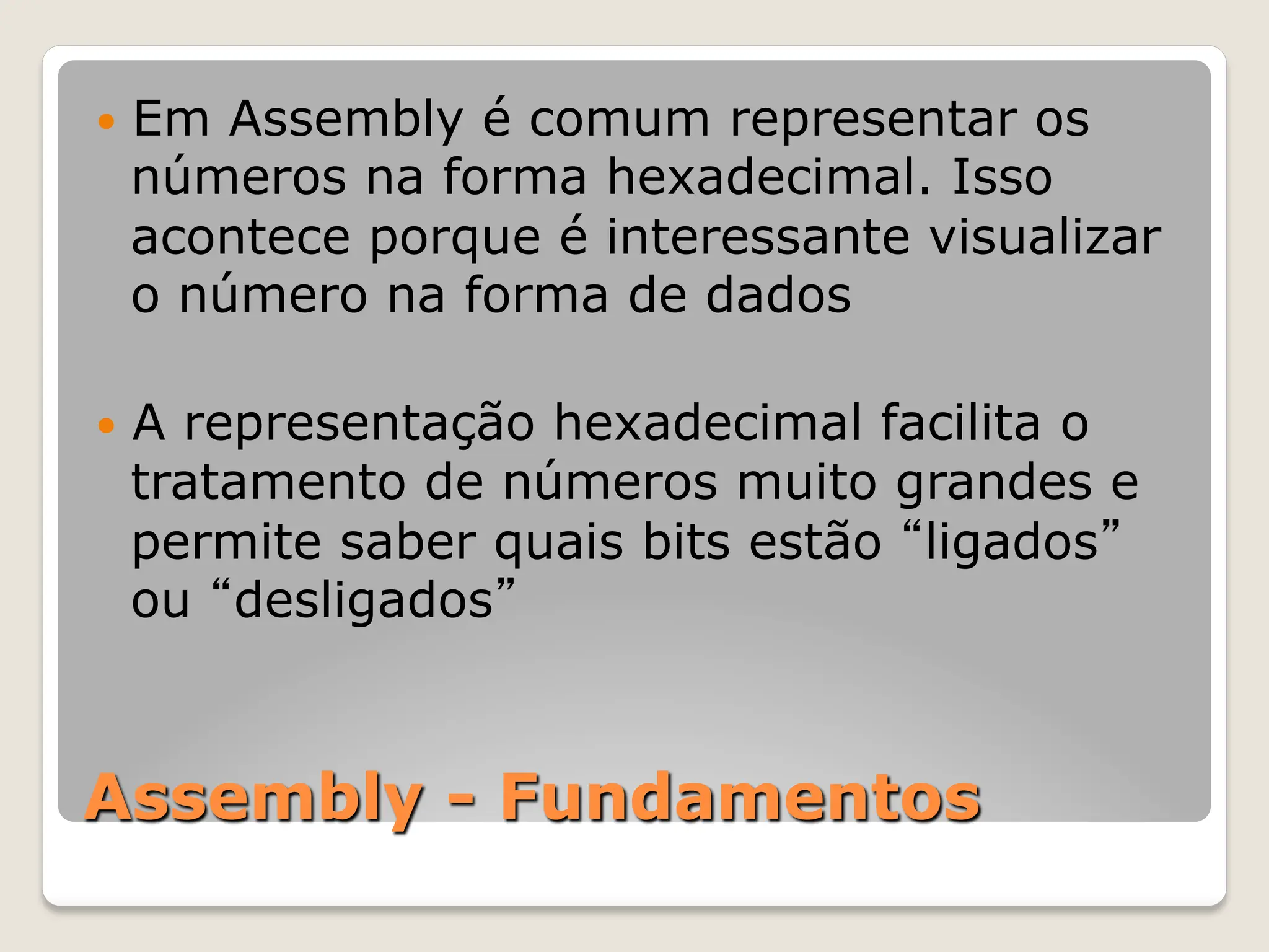 Assembly - Fundamentos
— Em Assembly é comum representar os
números na forma hexadecimal. Isso
acontece porque é interessante visualizar
o número na forma de dados
— A representação hexadecimal facilita o
tratamento de números muito grandes e
permite saber quais bits estão “ligados”
ou “desligados”
 
