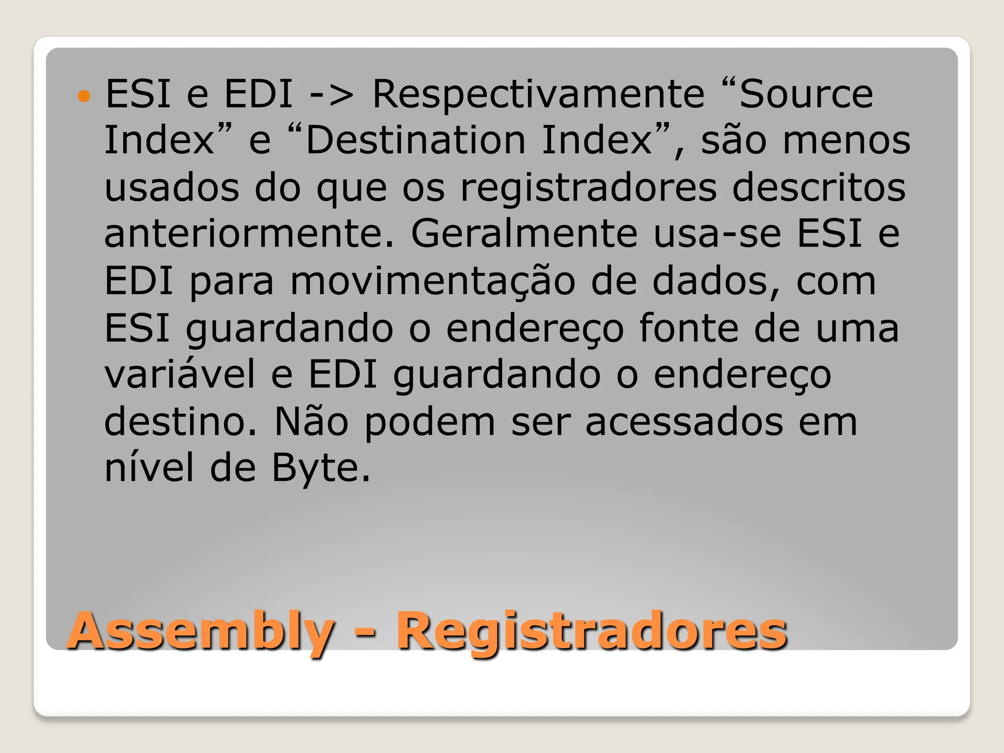 Assembly - Registradores
— ESI e EDI -> Respectivamente “Source
Index” e “Destination Index”, são menos
usados do que os registradores descritos
anteriormente. Geralmente usa-se ESI e
EDI para movimentação de dados, com
ESI guardando o endereço fonte de uma
variável e EDI guardando o endereço
destino. Não podem ser acessados em
nível de Byte.
 