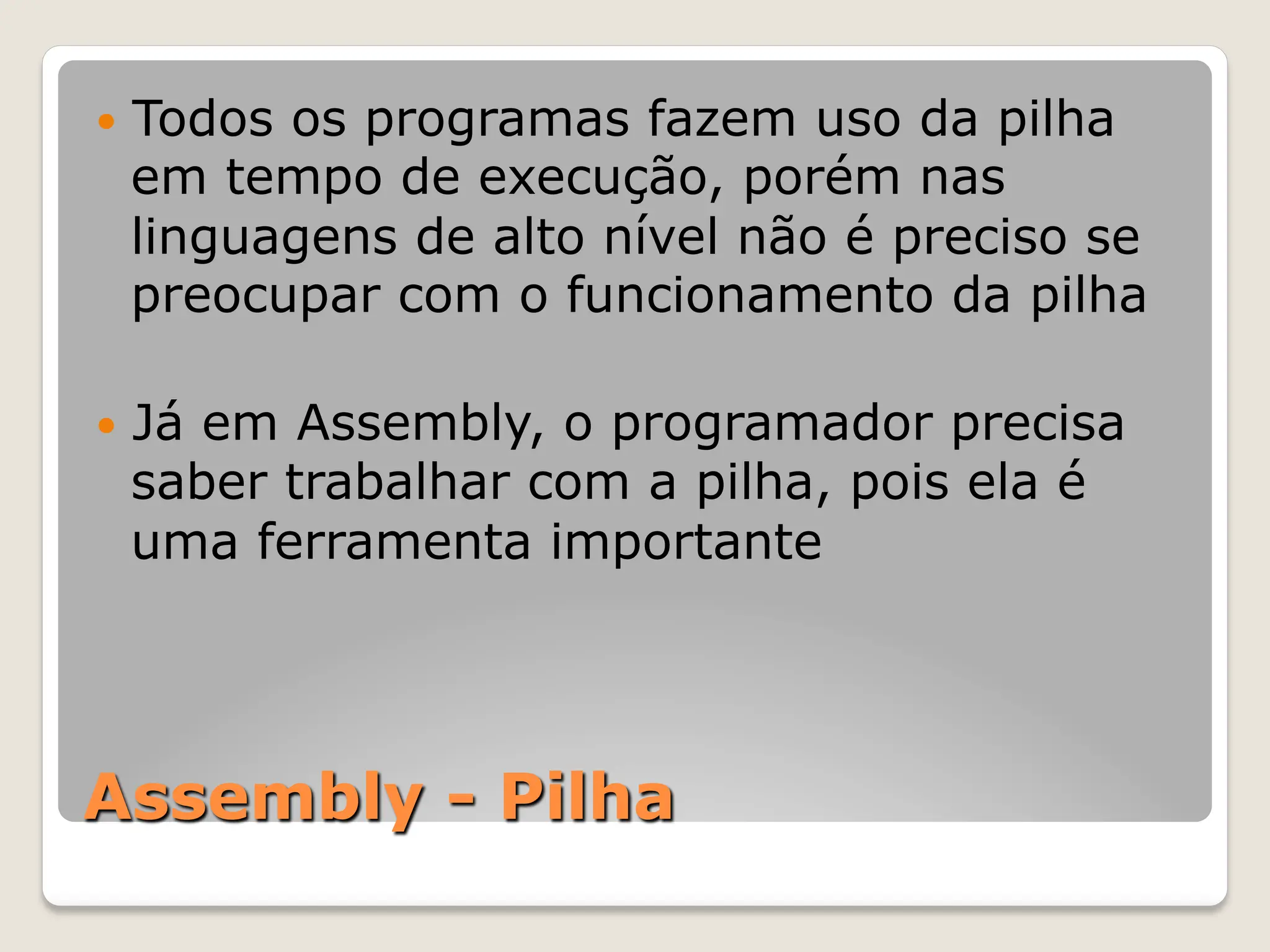 Assembly - Pilha
— Todos os programas fazem uso da pilha
em tempo de execução, porém nas
linguagens de alto nível não é preciso se
preocupar com o funcionamento da pilha
— Já em Assembly, o programador precisa
saber trabalhar com a pilha, pois ela é
uma ferramenta importante
 