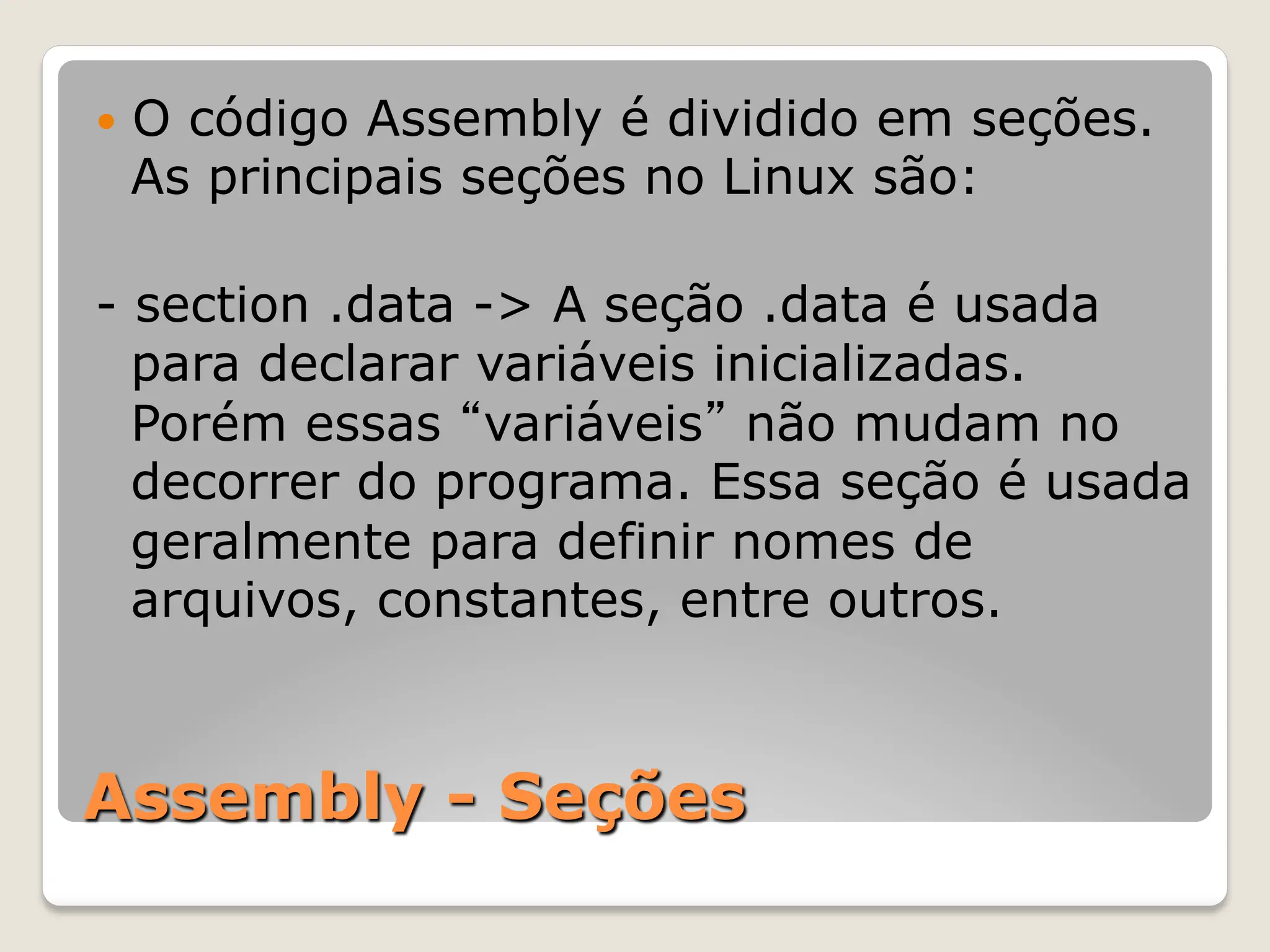 Assembly - Seções
— O código Assembly é dividido em seções.
As principais seções no Linux são:
- section .data -> A seção .data é usada
para declarar variáveis inicializadas.
Porém essas “variáveis” não mudam no
decorrer do programa. Essa seção é usada
geralmente para definir nomes de
arquivos, constantes, entre outros.
 
