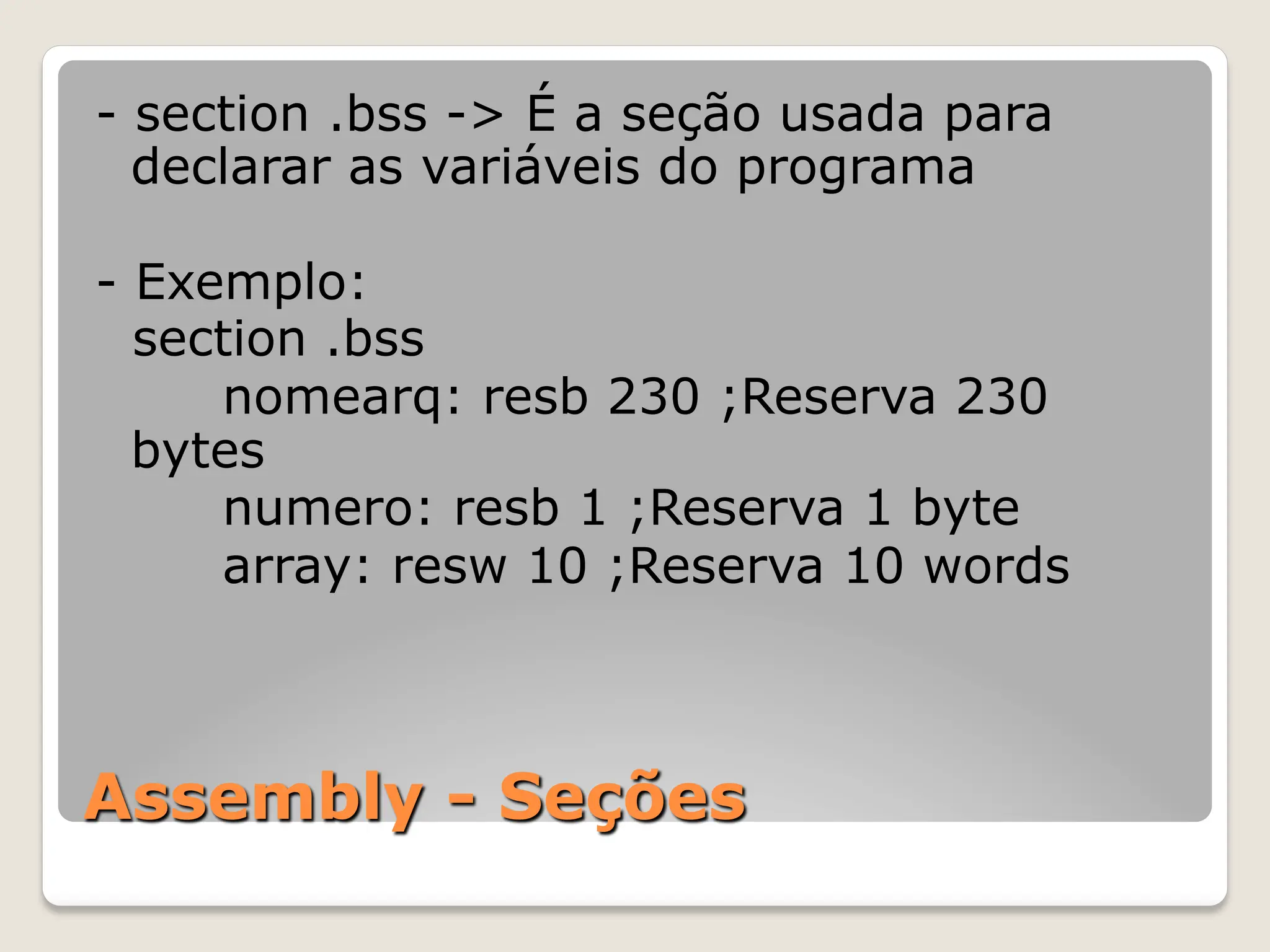 Assembly - Seções
- section .bss -> É a seção usada para
declarar as variáveis do programa
- Exemplo:
section .bss
nomearq: resb 230 ;Reserva 230
bytes
numero: resb 1 ;Reserva 1 byte
array: resw 10 ;Reserva 10 words
 