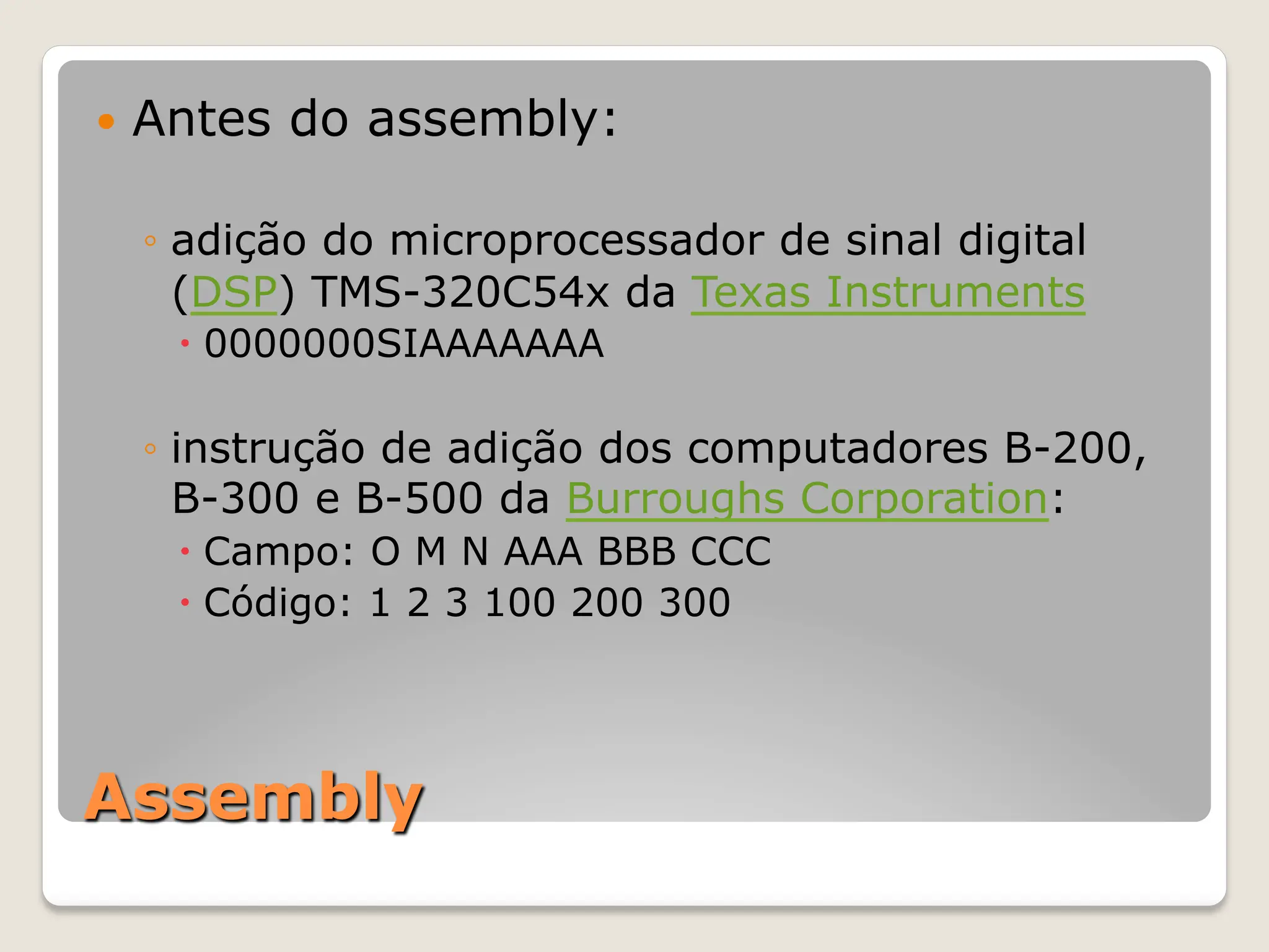 Assembly
— Antes do assembly:
◦ adição do microprocessador de sinal digital
(DSP) TMS-320C54x da Texas Instruments
– 0000000SIAAAAAAA
◦ instrução de adição dos computadores B-200,
B-300 e B-500 da Burroughs Corporation:
– Campo: O M N AAA BBB CCC
– Código: 1 2 3 100 200 300
 