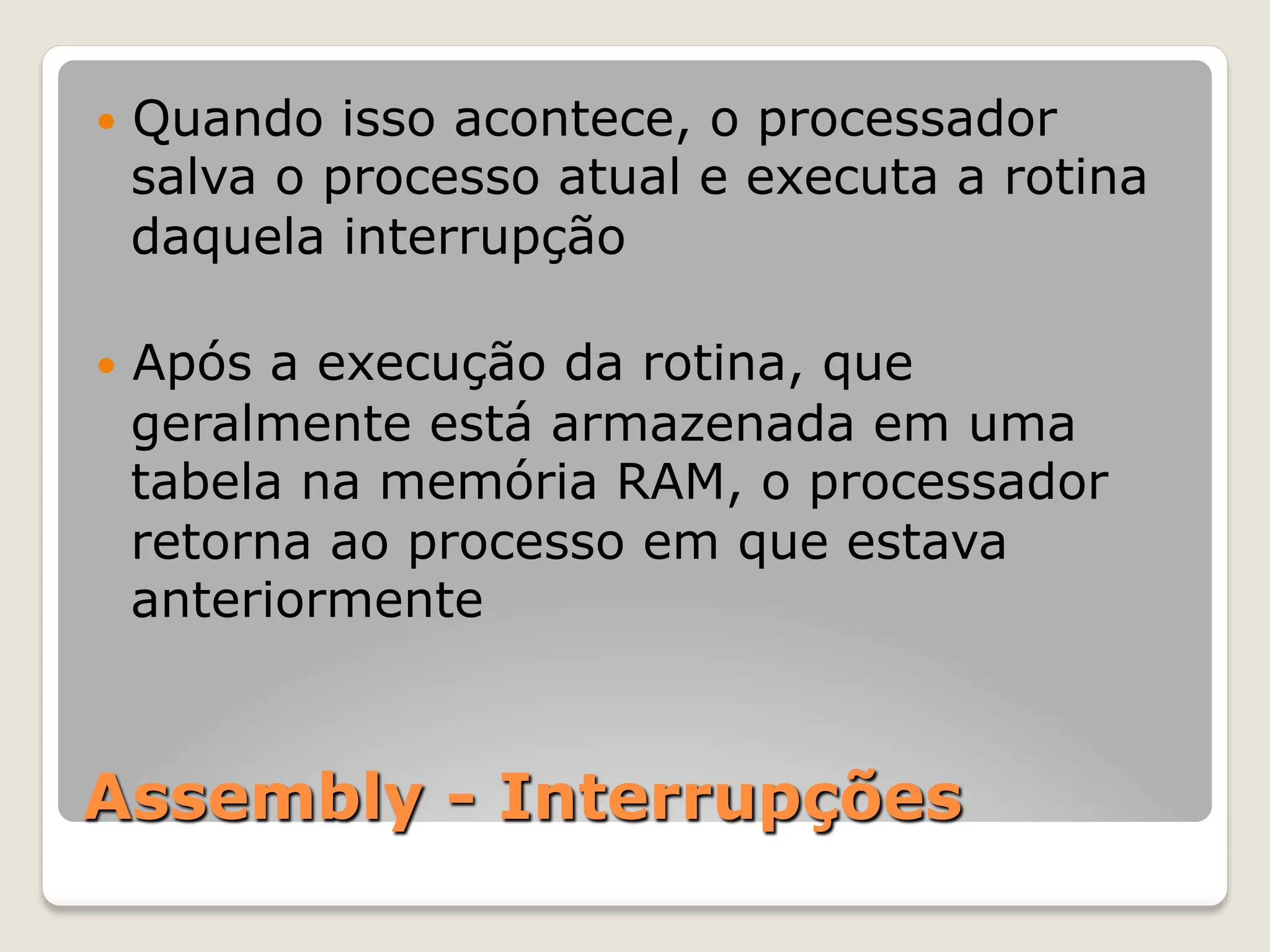 Assembly - Interrupções
— Quando isso acontece, o processador
salva o processo atual e executa a rotina
daquela interrupção
— Após a execução da rotina, que
geralmente está armazenada em uma
tabela na memória RAM, o processador
retorna ao processo em que estava
anteriormente
 