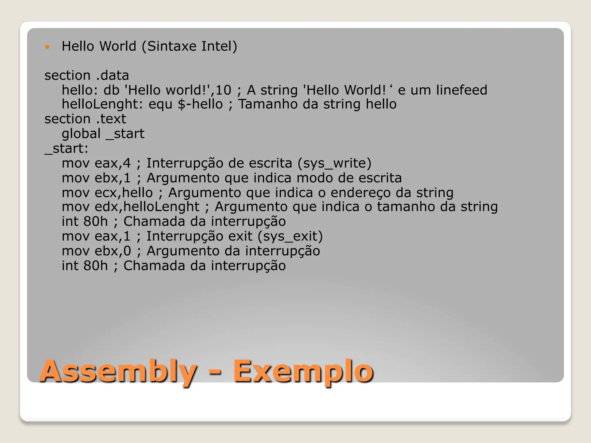 Assembly - Exemplo
— Hello World (Sintaxe Intel)
section .data
hello: db 'Hello world!',10 ; A string 'Hello World!ʻ e um linefeed
helloLenght: equ $-hello ; Tamanho da string hello
section .text
global _start
_start:
mov eax,4 ; Interrupção de escrita (sys_write)
mov ebx,1 ; Argumento que indica modo de escrita
mov ecx,hello ; Argumento que indica o endereço da string
mov edx,helloLenght ; Argumento que indica o tamanho da string
int 80h ; Chamada da interrupção
mov eax,1 ; Interrupção exit (sys_exit)
mov ebx,0 ; Argumento da interrupção
int 80h ; Chamada da interrupção
 