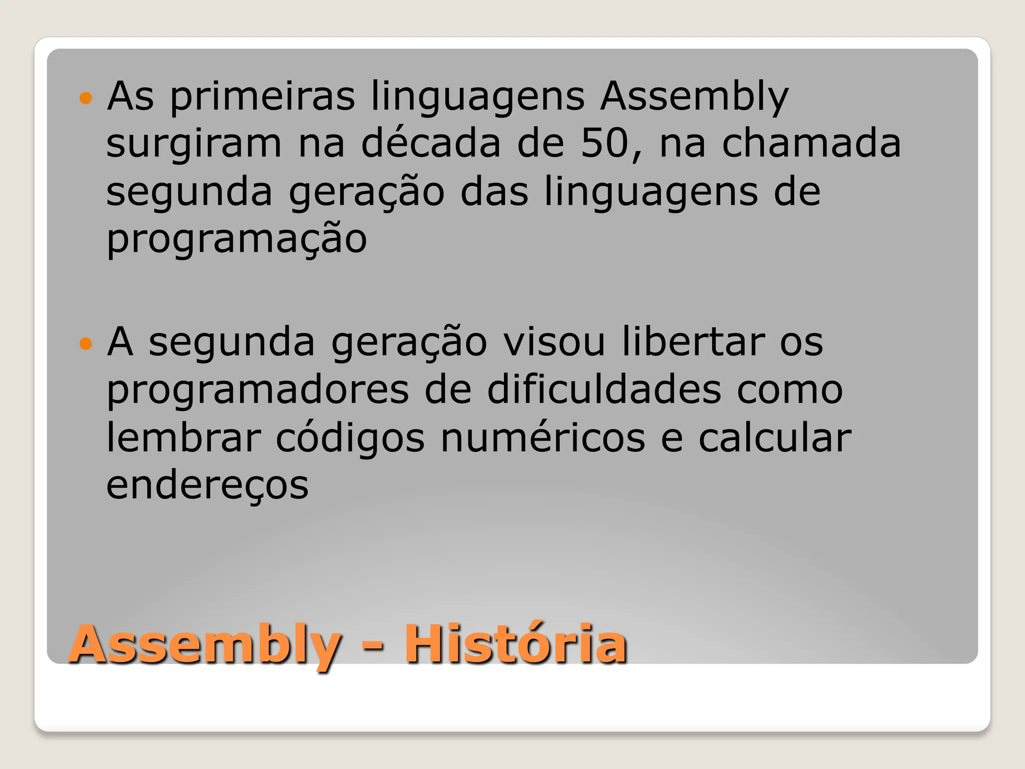 Assembly - História
— As primeiras linguagens Assembly
surgiram na década de 50, na chamada
segunda geração das linguagens de
programação
— A segunda geração visou libertar os
programadores de dificuldades como
lembrar códigos numéricos e calcular
endereços
 