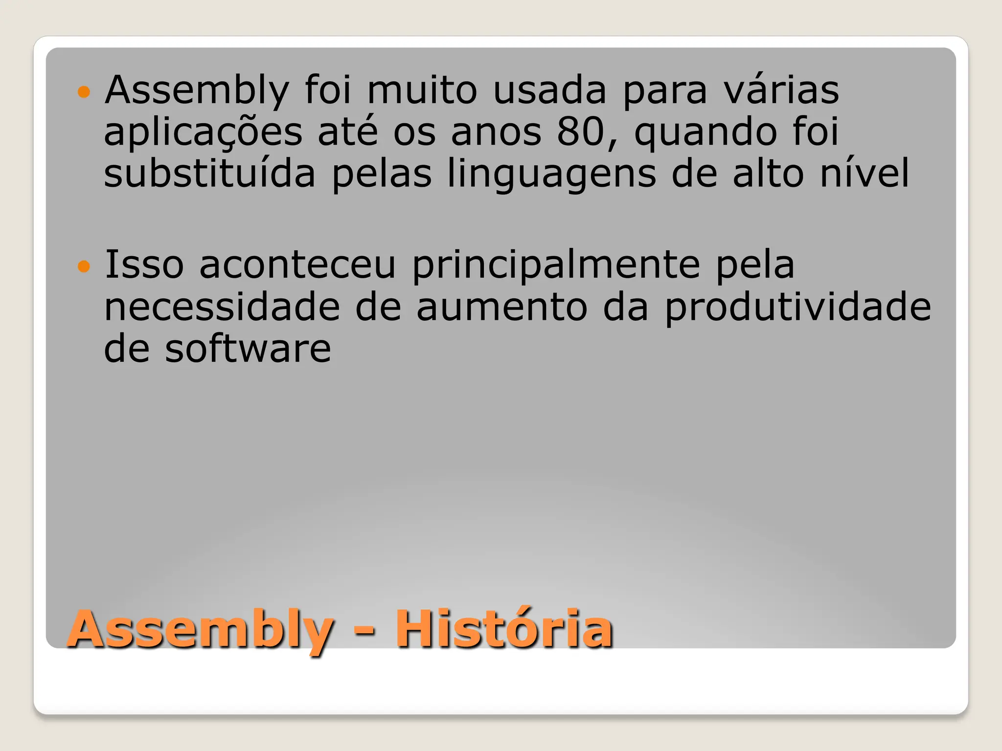 Assembly - História
— Assembly foi muito usada para várias
aplicações até os anos 80, quando foi
substituída pelas linguagens de alto nível
— Isso aconteceu principalmente pela
necessidade de aumento da produtividade
de software
 