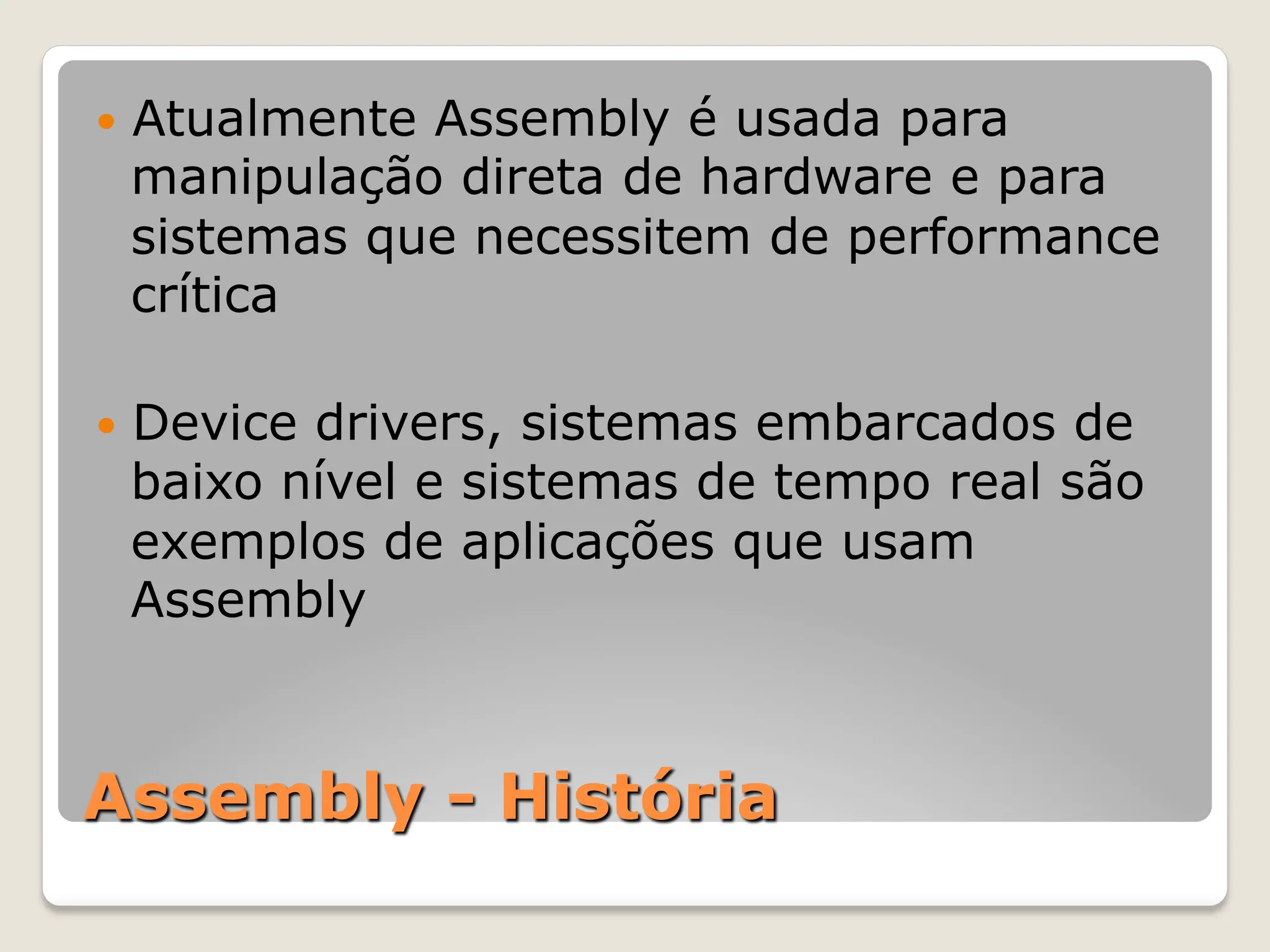 Assembly - História
— Atualmente Assembly é usada para
manipulação direta de hardware e para
sistemas que necessitem de performance
crítica
— Device drivers, sistemas embarcados de
baixo nível e sistemas de tempo real são
exemplos de aplicações que usam
Assembly
 