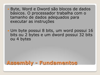 Assembly - Fundamentos
— Byte, Word e Dword são blocos de dados
básicos. O processador trabalha com o
tamanho de dados adequados para
executar as instruções
— Um byte possui 8 bits, um word possui 16
bits ou 2 bytes e um dword possui 32 bits
ou 4 bytes
 