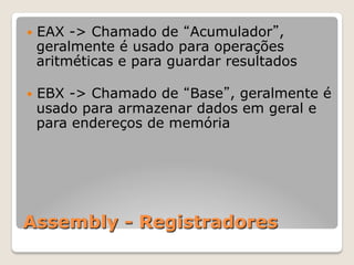 Assembly - Registradores
— EAX -> Chamado de “Acumulador”,
geralmente é usado para operações
aritméticas e para guardar resultados
— EBX -> Chamado de “Base”, geralmente é
usado para armazenar dados em geral e
para endereços de memória
 