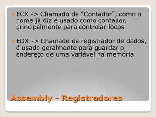 Assembly - Registradores
— ECX -> Chamado de “Contador”, como o
nome já diz é usado como contador,
principalmente para controlar loops
— EDX -> Chamado de registrador de dados,
é usado geralmente para guardar o
endereço de uma variável na memória
 