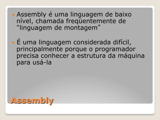 Assembly
— Assembly é uma linguagem de baixo
nível, chamada freqüentemente de
“linguagem de montagem”
— É uma linguagem considerada difícil,
principalmente porque o programador
precisa conhecer a estrutura da máquina
para usá-la
 