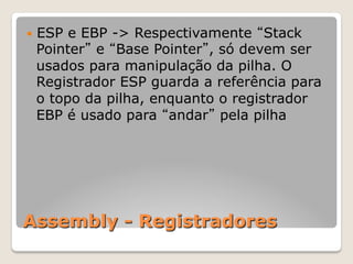 Assembly - Registradores
— ESP e EBP -> Respectivamente “Stack
Pointer” e “Base Pointer”, só devem ser
usados para manipulação da pilha. O
Registrador ESP guarda a referência para
o topo da pilha, enquanto o registrador
EBP é usado para “andar” pela pilha
 