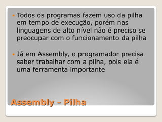 Assembly - Pilha
— Todos os programas fazem uso da pilha
em tempo de execução, porém nas
linguagens de alto nível não é preciso se
preocupar com o funcionamento da pilha
— Já em Assembly, o programador precisa
saber trabalhar com a pilha, pois ela é
uma ferramenta importante
 