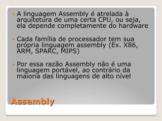 Assembly
— A linguagem Assembly é atrelada à
arquitetura de uma certa CPU, ou seja,
ela depende completamente do hardware
— Cada família de processador tem sua
própria linguagem assembly (Ex. X86,
ARM, SPARC, MIPS)
— Por essa razão Assembly não é uma
linguagem portável, ao contrário da
maioria das linguagens de alto nível
 