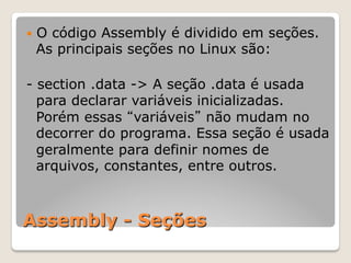 Assembly - Seções
— O código Assembly é dividido em seções.
As principais seções no Linux são:
- section .data -> A seção .data é usada
para declarar variáveis inicializadas.
Porém essas “variáveis” não mudam no
decorrer do programa. Essa seção é usada
geralmente para definir nomes de
arquivos, constantes, entre outros.
 