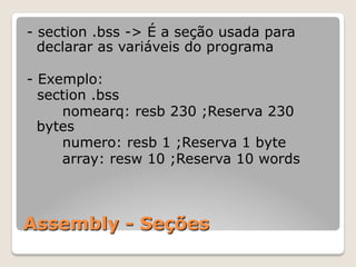 Assembly - Seções
- section .bss -> É a seção usada para
declarar as variáveis do programa
- Exemplo:
section .bss
nomearq: resb 230 ;Reserva 230
bytes
numero: resb 1 ;Reserva 1 byte
array: resw 10 ;Reserva 10 words
 