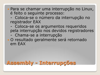 Assembly - Interrupções
— Para se chamar uma interrupção no Linux,
é feito o seguinte processo:
- Coloca-se o número da interrupção no
registrador EAX
- Coloca-se os argumentos requeridos
pela interrupção nos devidos registradores
- Chama-se a interrupção
— O resultado geralmente será retornado
em EAX
 