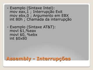 Assembly - Interrupções
- Exemplo (Sintaxe Intel):
mov eax,1 ; Interrupção Exit
mov ebx,0 ; Argumento em EBX
int 80h ; Chamada da interrupção
- Exemplo (Sintaxe AT&T):
movl $1,%eax
movl $0, %ebx
int $0x80
 
