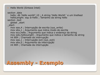 Assembly - Exemplo
— Hello World (Sintaxe Intel)
section .data
hello: db 'Hello world!',10 ; A string 'Hello World!ʻ e um linefeed
helloLenght: equ $-hello ; Tamanho da string hello
section .text
global _start
_start:
mov eax,4 ; Interrupção de escrita (sys_write)
mov ebx,1 ; Argumento que indica modo de escrita
mov ecx,hello ; Argumento que indica o endereço da string
mov edx,helloLenght ; Argumento que indica o tamanho da string
int 80h ; Chamada da interrupção
mov eax,1 ; Interrupção exit (sys_exit)
mov ebx,0 ; Argumento da interrupção
int 80h ; Chamada da interrupção
 