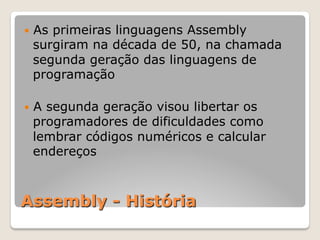 Assembly - História
— As primeiras linguagens Assembly
surgiram na década de 50, na chamada
segunda geração das linguagens de
programação
— A segunda geração visou libertar os
programadores de dificuldades como
lembrar códigos numéricos e calcular
endereços
 