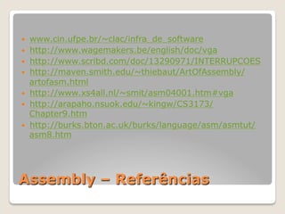 Assembly – Referências
— www.cin.ufpe.br/~clac/infra_de_software
— http://www.wagemakers.be/english/doc/vga
— http://www.scribd.com/doc/13290971/INTERRUPCOES
— http://maven.smith.edu/~thiebaut/ArtOfAssembly/
artofasm.html
— http://www.xs4all.nl/~smit/asm04001.htm#vga
— http://arapaho.nsuok.edu/~kingw/CS3173/
Chapter9.htm
— http://burks.bton.ac.uk/burks/language/asm/asmtut/
asm8.htm
 