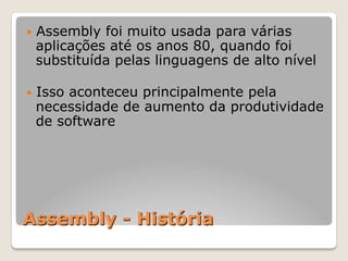 Assembly - História
— Assembly foi muito usada para várias
aplicações até os anos 80, quando foi
substituída pelas linguagens de alto nível
— Isso aconteceu principalmente pela
necessidade de aumento da produtividade
de software
 
