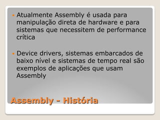 Assembly - História
— Atualmente Assembly é usada para
manipulação direta de hardware e para
sistemas que necessitem de performance
crítica
— Device drivers, sistemas embarcados de
baixo nível e sistemas de tempo real são
exemplos de aplicações que usam
Assembly
 