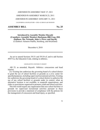 AMENDED IN ASSEMBLY MAY 27, 2011
           AMENDED IN ASSEMBLY MARCH 25, 2011
          AMENDED IN ASSEMBLY JANUARY 31, 2011
           california legislature—2011–12 regular session

ASSEMBLY BILL                                                    No. 25


           Introduced by Assembly Member Hayashi
   (Coauthors: Assembly Members Buchanan, Hill Fong, Hill,
       Huffman, Ma, Nestande, John A. Pérez, and Smyth)
      (Coauthors: Senators Padilla, Steinberg, and Strickland)


                           December 6, 2010



  An act to amend Sections 38131 and 38134 of, and to add Section
49475 to, the Education Code, relating to athletics.

                     legislative counsel’s digest
   AB 25, as amended, Hayashi. Athletics: concussions and head
injuries.
  (1)  Existing law authorizes the governing board of a school district
to grant the use of school facilities or grounds as a civic center for
specified purposes, including supervised recreational activities. Existing
law authorizes the governing board of a school district to authorize the
use of any school facilities or grounds under its control, when an
alternative location is not available, to nonprofit organizations, and
clubs or associations organized to promote youth and school activities.
  This bill would require any organization that uses school facilities or
grounds for supervised recreational activities pursuant to these
provisions to provide a statement of compliance with the policies for
the management of concussion and head injury, as specified.



                                                                        96
 