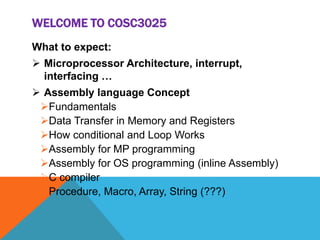 WELCOME TO COSC3025
What to expect:
 Microprocessor Architecture, interrupt,
interfacing …
 Assembly language Concept
Fundamentals
Data Transfer in Memory and Registers
How conditional and Loop Works
Assembly for MP programming
Assembly for OS programming (inline Assembly)
C compiler
Procedure, Macro, Array, String (???)
 