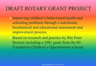 DRAFT ROTARY GRANT PROJECT
 Improving children’s behavioural health and
schooling problems through a nutritional,
biochemical and educational assessment and
improvement process.
 Based on research and practice by Rtn Peter
Bennett including a 2001 grant from the RI
Foundation Children’s Opportunities scheme.
Peter Bennett DG 1170 2014-15 1
 