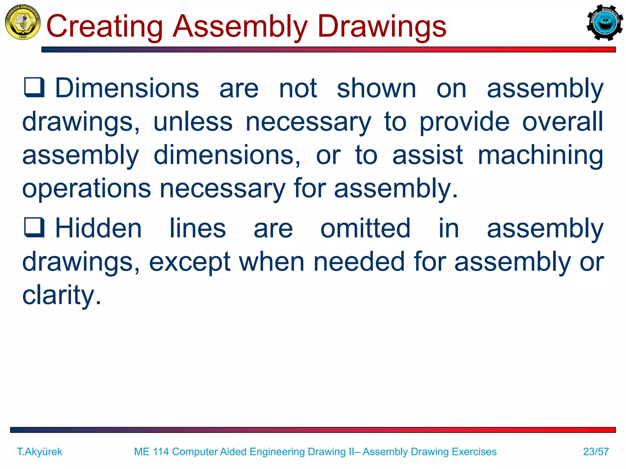 23/57
Creating Assembly Drawings
 Dimensions are not shown on assembly
drawings, unless necessary to provide overall
assembly dimensions, or to assist machining
operations necessary for assembly.
 Hidden lines are omitted in assembly
drawings, except when needed for assembly or
clarity.
T.Akyürek ME 114 Computer Aided Engineering Drawing II– Assembly Drawing Exercises
 