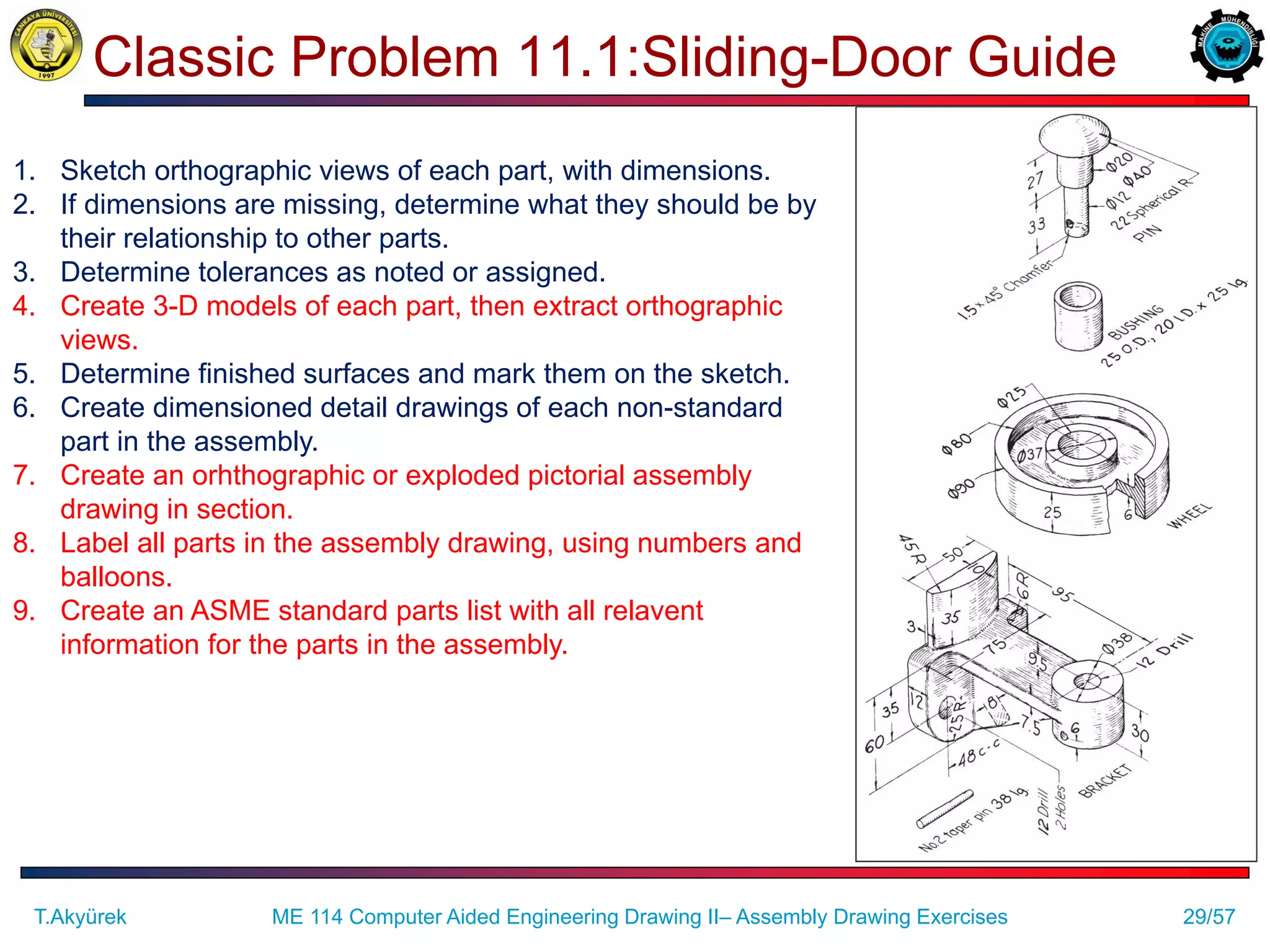 29/57
Classic Problem 11.1:Sliding-Door Guide
ME 114 Computer Aided Engineering Drawing II– Assembly Drawing Exercises
T.Akyürek
1. Sketch orthographic views of each part, with dimensions.
2. If dimensions are missing, determine what they should be by
their relationship to other parts.
3. Determine tolerances as noted or assigned.
4. Create 3-D models of each part, then extract orthographic
views.
5. Determine finished surfaces and mark them on the sketch.
6. Create dimensioned detail drawings of each non-standard
part in the assembly.
7. Create an orhthographic or exploded pictorial assembly
drawing in section.
8. Label all parts in the assembly drawing, using numbers and
balloons.
9. Create an ASME standard parts list with all relavent
information for the parts in the assembly.
 
