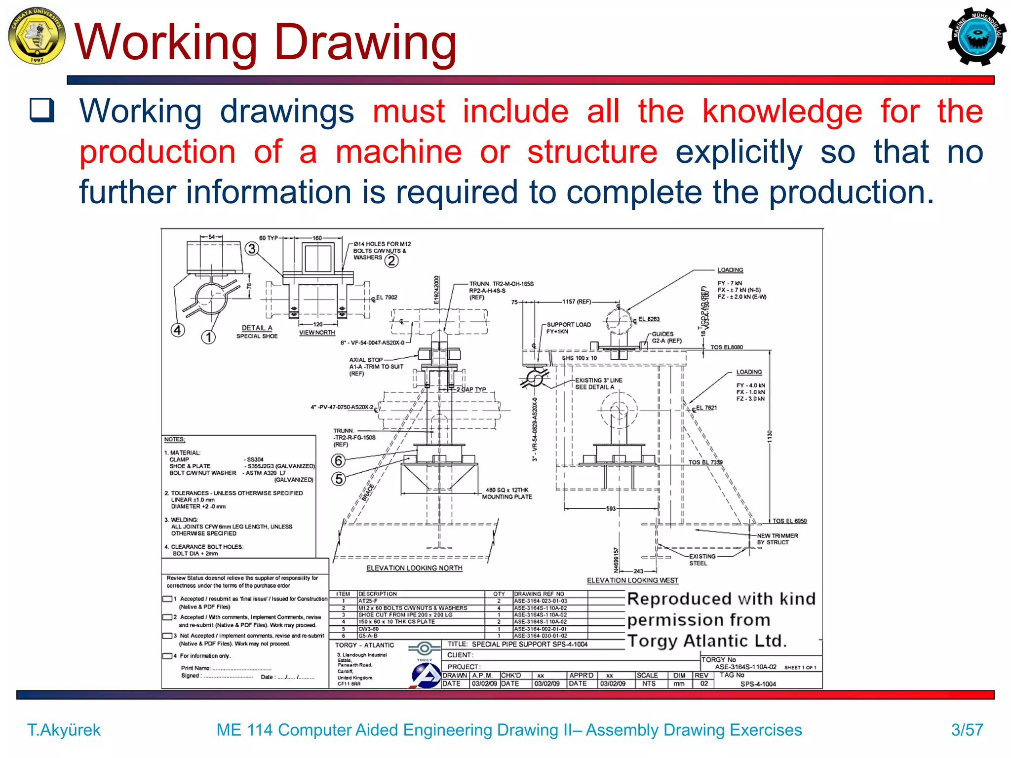3/57
Working Drawing
 Working drawings must include all the knowledge for the
production of a machine or structure explicitly so that no
further information is required to complete the production.
T.Akyürek ME 114 Computer Aided Engineering Drawing II– Assembly Drawing Exercises
 