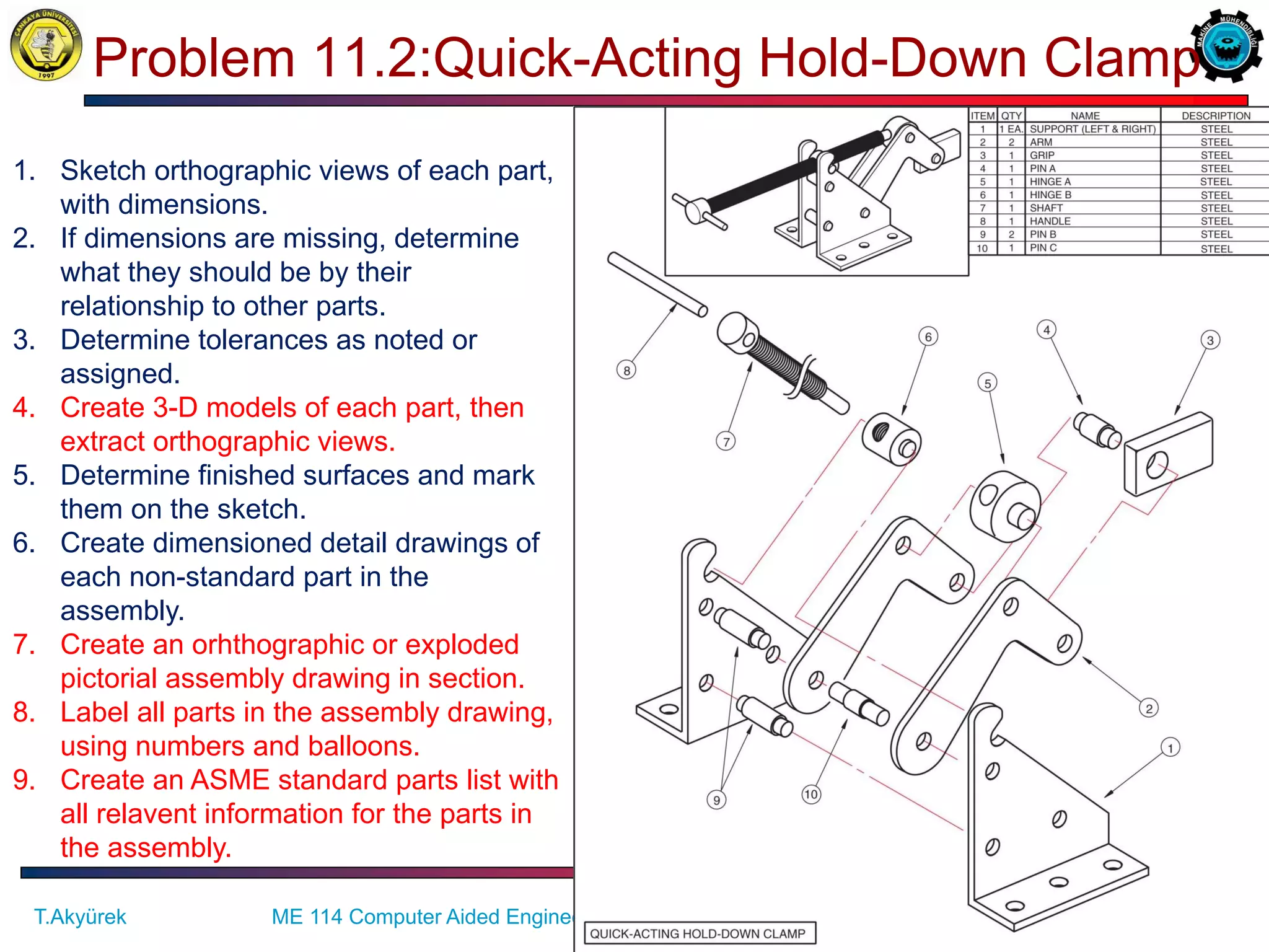 30/57
Problem 11.2:Quick-Acting Hold-Down Clamp
ME 114 Computer Aided Engineering Drawing II– Assembly Drawing Exercises
T.Akyürek
1. Sketch orthographic views of each part,
with dimensions.
2. If dimensions are missing, determine
what they should be by their
relationship to other parts.
3. Determine tolerances as noted or
assigned.
4. Create 3-D models of each part, then
extract orthographic views.
5. Determine finished surfaces and mark
them on the sketch.
6. Create dimensioned detail drawings of
each non-standard part in the
assembly.
7. Create an orhthographic or exploded
pictorial assembly drawing in section.
8. Label all parts in the assembly drawing,
using numbers and balloons.
9. Create an ASME standard parts list with
all relavent information for the parts in
the assembly.
 