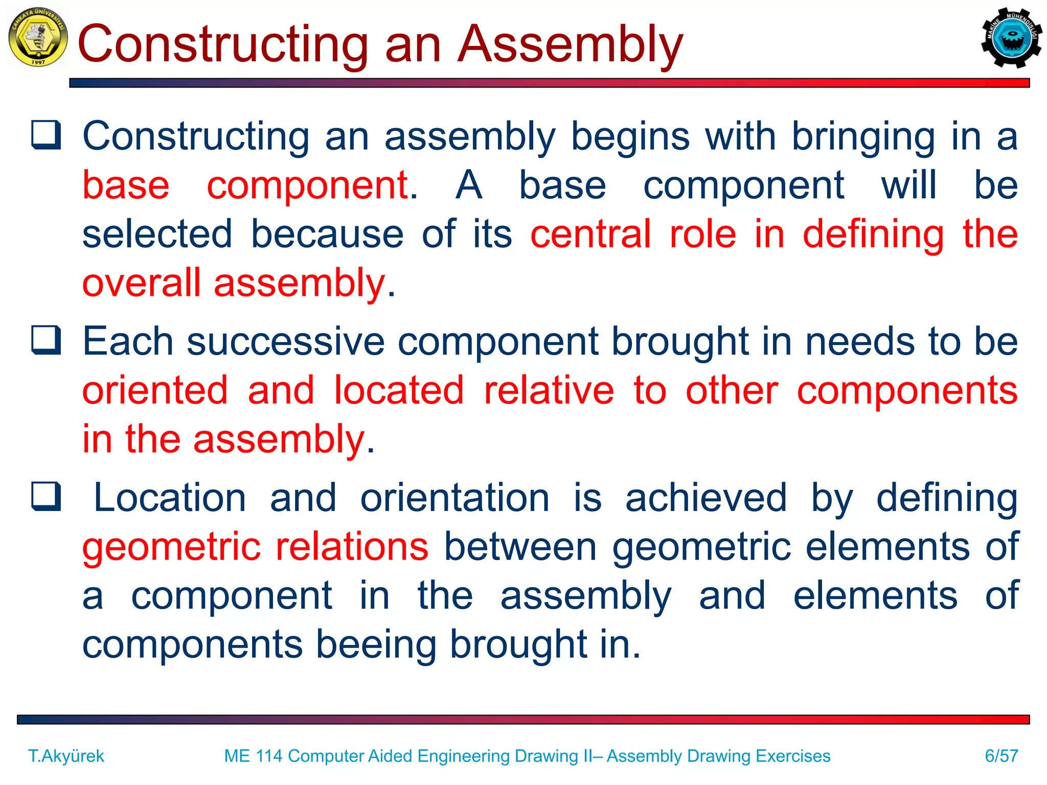 6/57
Constructing an Assembly
 Constructing an assembly begins with bringing in a
base component. A base component will be
selected because of its central role in defining the
overall assembly.
 Each successive component brought in needs to be
oriented and located relative to other components
in the assembly.
 Location and orientation is achieved by defining
geometric relations between geometric elements of
a component in the assembly and elements of
components beeing brought in.
T.Akyürek ME 114 Computer Aided Engineering Drawing II– Assembly Drawing Exercises
 