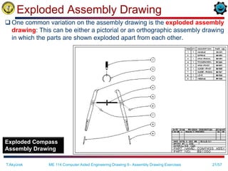 21/57
Exploded Assembly Drawing
 One common variation on the assembly drawing is the exploded assembly
drawing: This can be either a pictorial or an orthographic assembly drawing
in which the parts are shown exploded apart from each other.
Exploded Compass
Assembly Drawing
T.Akyürek ME 114 Computer Aided Engineering Drawing II– Assembly Drawing Exercises
 