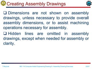 23/57
Creating Assembly Drawings
 Dimensions are not shown on assembly
drawings, unless necessary to provide overall
assembly dimensions, or to assist machining
operations necessary for assembly.
 Hidden lines are omitted in assembly
drawings, except when needed for assembly or
clarity.
T.Akyürek ME 114 Computer Aided Engineering Drawing II– Assembly Drawing Exercises
 