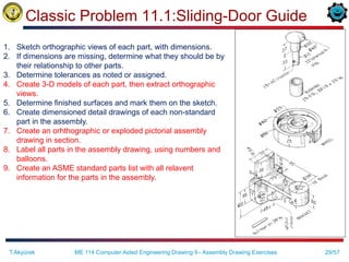 29/57
Classic Problem 11.1:Sliding-Door Guide
ME 114 Computer Aided Engineering Drawing II– Assembly Drawing Exercises
T.Akyürek
1. Sketch orthographic views of each part, with dimensions.
2. If dimensions are missing, determine what they should be by
their relationship to other parts.
3. Determine tolerances as noted or assigned.
4. Create 3-D models of each part, then extract orthographic
views.
5. Determine finished surfaces and mark them on the sketch.
6. Create dimensioned detail drawings of each non-standard
part in the assembly.
7. Create an orhthographic or exploded pictorial assembly
drawing in section.
8. Label all parts in the assembly drawing, using numbers and
balloons.
9. Create an ASME standard parts list with all relavent
information for the parts in the assembly.
 