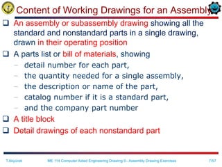 7/57
Content of Working Drawings for an Assembly
 An assembly or subassembly drawing showing all the
standard and nonstandard parts in a single drawing,
drawn in their operating position
 A parts list or bill of materials, showing
– detail number for each part,
– the quantity needed for a single assembly,
– the description or name of the part,
– catalog number if it is a standard part,
– and the company part number
 A title block
 Detail drawings of each nonstandard part
T.Akyürek ME 114 Computer Aided Engineering Drawing II– Assembly Drawing Exercises
 