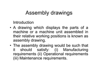 Assembly drawings
Introduction
• A drawing which displays the parts of a
machine or a machine unit assembled in
their relative working positions is known as
assembly drawing.
• The assembly drawing would be such that
it should satisfy: (i) Manufacturing
requirements (ii) Operational requirements
(iii) Maintenance requirements.
 