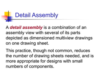 Detail Assembly
A detail assembly is a combination of an
assembly view with several of its parts
depicted as dimensioned multiview drawings
on one drawing sheet.
This practice, though not common, reduces
the number of drawing sheets needed, and is
more appropriate for designs with small
numbers of components.
 