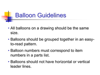 • All balloons on a drawing should be the same
size.
• Balloons should be grouped together in an easy-
to-read pattern.
• Balloon numbers must correspond to item
numbers in a parts list.
• Balloons should not have horizontal or vertical
leader lines.
Balloon Guidelines
 