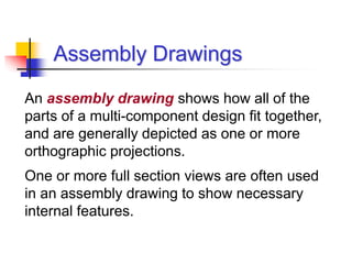 Assembly Drawings
An assembly drawing shows how all of the
parts of a multi-component design fit together,
and are generally depicted as one or more
orthographic projections.
One or more full section views are often used
in an assembly drawing to show necessary
internal features.
 